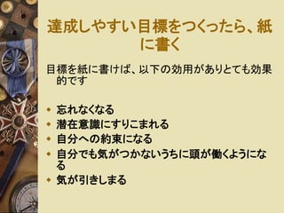 達成しやすい目標をつくったら、紙 
に書く 
目標を紙に書けば、以下の効用がありとても効果 
的です 
 忘れなくなる 
 潜在意識にすりこまれる 
 自分への約束になる 
 自分でも気がつかないうちに頭が働くようにな 
る 
 気が引きしまる 
 