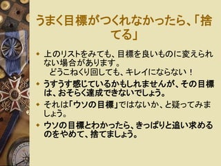うまく目標がつくれなかったら、「捨 
てる」 
 上のリストをみても、目標を良いものに変えられ 
ない場合があります。 
どうこねくり回しても、キレイにならない！ 
 うすうす感じているかもしれませんが、その目標 
は、おそらく達成できないでしょう。 
 それは「ウソの目標」ではないか、と疑ってみま 
しょう。 
 ウソの目標とわかったら、きっぱりと追い求める 
のをやめて、捨てましょう。 
 