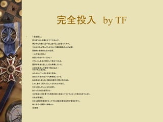 完全投入by TF 
 「完全投入」 
同じ戦うなら目標を立ててやるんだ。 
神と中心の前に必ず成し遂げることを誓ってやれ。 
やらなければ死んでしまうという真剣勝負の心が必要。 
冒険的・挑戦的生活が必要。 
一心不乱に祈れ！ 
気狂いの如くやってみよ！ 
そうしたら先生が啓示して教えてくれる。 
霊界が先生を証ししようと準備している。 
み旨の為死んだ覚悟で飛び込め！ 
そうすれば生きる。 
ふらふらしていると本当に死ぬ。 
先生はみ旨の為いつも無理をしている。 
ある時はたまらない程体の調子が悪い時がある。 
しかし疲れて死んだとしてもそれはみ旨だ。 
だから死んでもっともだと思う。 
ありったけの力を尽くせ！ 
力が完全に尽き果てた時神の前に完全にマイナスとなって再び生きてしまう。 
それが原理だ。 
だから絶対的信仰をもってやれば後の責任は神が責任を持つ。 
故に自己の限界に挑戦せよ。 
文鮮明 
