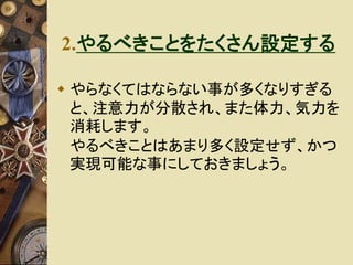 2.やるべきことをたくさん設定する 
 やらなくてはならない事が多くなりすぎる 
と、注意力が分散され、また体力、気力を 
消耗します。 
やるべきことはあまり多く設定せず、かつ 
実現可能な事にしておきましょう。 
 