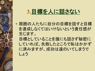 3.目標を人に話さない 
 周囲の人たちに自分の目標を話すと目標 
を達成しなくてはいけないという責任感が 
生じます。 
目標としていることを誰にも話さず秘密に 
していれば、失敗したところで恥はかかず 
に済みますが、成功は遠のいてしまうで 
しょう 
 