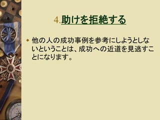 4.助けを拒絶する 
 他の人の成功事例を参考にしようとしな 
いということは、成功への近道を見逃すこ 
とになります。 
 