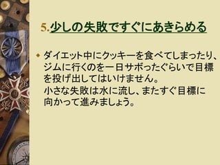 5.少しの失敗ですぐにあきらめる 
 ダイエット中にクッキーを食べてしまったり、 
ジムに行くのを一日サボったぐらいで目標 
を投げ出してはいけません。 
小さな失敗は水に流し、またすぐ目標に 
向かって進みましょう。 
 
