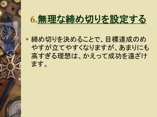 6.無理な締め切りを設定する 
 締め切りを決めることで、目標達成のめ 
やすが立てやすくなりますが、あまりにも 
高すぎる理想は、かえって成功を遠ざけ 
ます。 
 