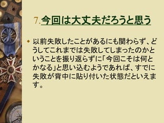 7.今回は大丈夫だろうと思う 
 以前失敗したことがあるにも関わらず、ど 
うしてこれまでは失敗してしまったのかと 
いうことを振り返らずに「今回こそは何と 
かなる」と思い込むようであれば、すでに 
失敗が背中に貼り付いた状態だといえま 
す。 
 