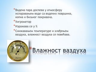 *Водена пара доспева у атмосферу 
испаравањем воде са водених површина, 
копна и биљног покривача. 
*Хигрометар 
*Изражава се у % 
*Снижавањем температуре и хлађењем 
ваздуха, влажност ваздуха се повећава. 
* 
 