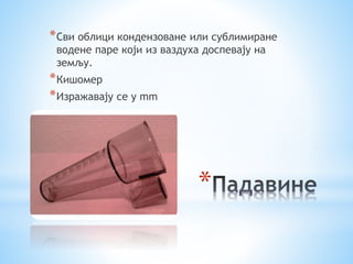 *Сви облици кондензоване или сублимиране 
водене паре који из ваздуха доспевају на 
земљу. 
*Кишомер 
*Изражавају се у mm 
* 
 