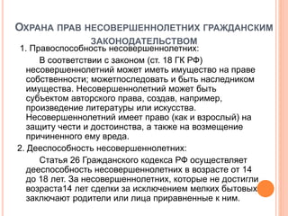 ОХРАНА ПРАВ НЕСОВЕРШЕННОЛЕТНИХ ГРАЖДАНСКИМ 
ЗАКОНОДАТЕЛЬСТВОМ 
1. Правоспособность несовершеннолетних: 
В соответствии с законом (ст. 18 ГК РФ) 
несовершеннолетний может иметь имущество на праве 
собственности; можетпоследовать и быть наследником 
имущества. Несовершеннолетний может быть 
субъектом авторского права, создав, например, 
произведение литературы или искусства. 
Несовершеннолетний имеет право (как и взрослый) на 
защиту чести и достоинства, а также на возмещение 
причиненного ему вреда. 
2. Дееспособность несовершеннолетних: 
Статья 26 Гражданского кодекса РФ осуществляет 
дееспособность несовершеннолетних в возрасте от 14 
до 18 лет. За несовершеннолетних, которые не достигли 
возраста14 лет сделки за исключением мелких бытовых 
заключают родители или лица приравненные к ним. 
 