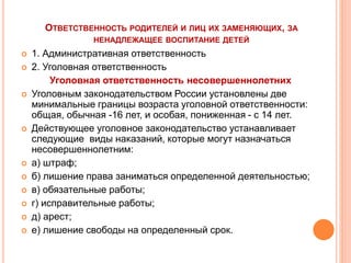 ОТВЕТСТВЕННОСТЬ РОДИТЕЛЕЙ И ЛИЦ ИХ ЗАМЕНЯЮЩИХ, ЗА 
НЕНАДЛЕЖАЩЕЕ ВОСПИТАНИЕ ДЕТЕЙ 
 1. Административная ответственность 
 2. Уголовная ответственность 
Уголовная ответственность несовершеннолетних 
 Уголовным законодательством России установлены две 
минимальные границы возраста уголовной ответственности: 
общая, обычная -16 лет, и особая, пониженная - с 14 лет. 
 Действующее уголовное законодательство устанавливает 
следующие виды наказаний, которые могут назначаться 
несовершеннолетним: 
 а) штраф; 
 б) лишение права заниматься определенной деятельностью; 
 в) обязательные работы; 
 г) исправительные работы; 
 д) арест; 
 е) лишение свободы на определенный срок. 
 