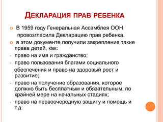 ДЕКЛАРАЦИЯ ПРАВ РЕБЕНКА 
 В 1959 году Генеральная Ассамблея ООН 
провозгласила Декларацию прав ребенка. 
 в этом документе получили закрепление такие 
права детей, как: 
• право на имя и гражданство; 
• право пользования благами социального 
обеспечения и право на здоровый рост и 
развитие; 
• право на получение образования, которое 
должно быть бесплатным и обязательным, по 
крайней мере на начальных стадиях; 
• право на первоочередную защиту и помощь и 
т.д. 
 