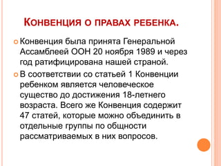 КОНВЕНЦИЯ О ПРАВАХ РЕБЕНКА. 
 Конвенция была принята Генеральной 
Ассамблеей ООН 20 ноября 1989 и через 
год ратифицирована нашей страной. 
 В соответствии со статьей 1 Конвенции 
ребенком является человеческое 
существо до достижения 18-летнего 
возраста. Всего же Конвенция содержит 
47 статей, которые можно объединить в 
отдельные группы по общности 
рассматриваемых в них вопросов. 
 