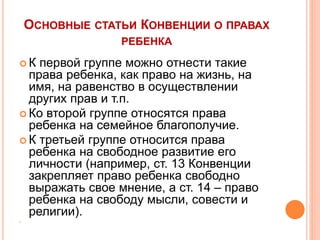 ОСНОВНЫЕ СТАТЬИ КОНВЕНЦИИ О ПРАВАХ 
РЕБЕНКА 
 К первой группе можно отнести такие 
права ребенка, как право на жизнь, на 
имя, на равенство в осуществлении 
других прав и т.п. 
 Ко второй группе относятся права 
ребенка на семейное благополучие. 
 К третьей группе относится права 
ребенка на свободное развитие его 
личности (например, ст. 13 Конвенции 
закрепляет право ребенка свободно 
выражать свое мнение, а ст. 14 – право 
ребенка на свободу мысли, совести и 
религии). 
 
 