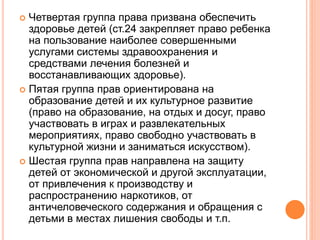  Четвертая группа права призвана обеспечить 
здоровье детей (ст.24 закрепляет право ребенка 
на пользование наиболее совершенными 
услугами системы здравоохранения и 
средствами лечения болезней и 
восстанавливающих здоровье). 
 Пятая группа прав ориентирована на 
образование детей и их культурное развитие 
(право на образование, на отдых и досуг, право 
участвовать в играх и развлекательных 
мероприятиях, право свободно участвовать в 
культурной жизни и заниматься искусством). 
 Шестая группа прав направлена на защиту 
детей от экономической и другой эксплуатации, 
от привлечения к производству и 
распространению наркотиков, от 
античеловеческого содержания и обращения с 
детьми в местах лишения свободы и т.п. 
 