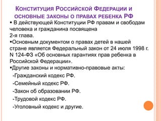 КОНСТИТУЦИЯ РОССИЙСКОЙ ФЕДЕРАЦИИ И 
ОСНОВНЫЕ ЗАКОНЫ О ПРАВАХ РЕБЕНКА РФ 
 В действующей Конституции РФ правам и свободам 
человека и гражданина посвящена 
2-я глава. 
Основным документом о правах детей в нашей 
стране является Федеральный закон от 24 июля 1998 г. 
N 124-ФЗ «Об основных гарантиях прав ребенка в 
Российской Федерации». 
Другие законы и нормативно-правовые акты: 
-Гражданский кодекс РФ. 
-Семейный кодекс РФ. 
-Закон об образовании РФ. 
-Трудовой кодекс РФ. 
-Уголовный кодекс и другие. 
 