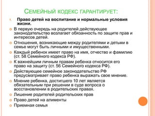 СЕМЕЙНЫЙ КОДЕКС ГАРАНТИРУЕТ: 
1. Право детей на воспитание и нормальные условия 
жизни. 
 В первую очередь на родителей действующее 
законодательство возлагает обязанность по защите прав и 
интересов детей. 
 Отношения, возникающие между родителями и детьми в 
семье могут быть личными и имущественными. 
 Каждый ребенок имеет право на имя, отчество и фамилию 
(ст. 58 Семейного кодекса РФ). 
 К важнейшим личным правам ребенка относится его 
право на защиту (ст. 56 Семейного кодекса РФ). 
 Действующее семейное законодательство РФ 
предусматривает право ребенка выражать свое мнение. 
 Мнение ребенка, достигшего 10 лет является 
обязательным при решении в суде вопроса о 
восстановлении в родительских правах. 
 Лишение родителей родительских прав 
 Право детей на алименты 
 Приемная семья 
 