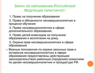 ЗАКОН ОБ ОБРАЗОВАНИИ РОССИЙСКОЙ 
ФЕДЕРАЦИИ ГАРАНТИРУЕТ: 
1. Право на получение образования 
2. Права и обязанности несовершеннолетних в 
процессе обучения 
3. Права несовершеннолетних в сфере 
дополнительного образования. 
4. Право детей-инвалидов на получение 
образования и воспитания на дому. 
5. Охрана прав несовершеннолетних в сфере 
образования. 
 Важные полномочия по охране законных прав и 
интересов несовершеннолетних в сфере 
образования предоставлены действующим 
законодательством районным (городским) комиссиям 
по делам несовершеннолетних и прокуратуре РФ. 
 