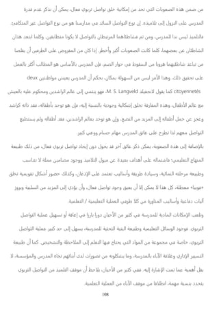 من ضمن هذه الصعوبات التي تحد من إمكانية خلق تواصل تربوي فعال، يمكن أن نذكر عدم قدرة 
ميذه. إن نوع التواصل السائد في مدارسنا هو من نوع التواصل غير المتكافئ. ෋ෳ المدرس على النزول إلى ت 
يكونا متطابقين. وكلما ابتعد هذان ෋ෲ فالتلميذ ليس ندا للمدرس، ومن ثم فشاطئاهما المرتبطان بالتواصل 
الشاطئان عن بعضهما، كلما كانت الصعوبات أكبر وأخط ر. إذا كان من المفروض على الطرفين أن يقلصا 
ساس هو المطالب أكثر بالعمل ෉ෲ من تباعد شاطئيهما هروبا من السقوط في حوار الصم، فإن المدرس با 
deux مر ليس من السهولة بمكان، بحكم أن المدرس يعيش مواطنتين ෉ෲ على تحقيق ذلك. وهذا ا 
فهو ينتمي إلى عالم الراشدين ومحكوم عليه بالعيش ،M. S. Langveld نجفيلد ෋ෲ كما يقول citoyennetés 
طفال، وهذه المفارقة تخلق إشكالية وجودية بالنسبة إليه، فإن هو توحد بأطفاله، فقد ذاته كراشد ෉ෲ مع عالم ا 
وعجز عن حمل أطفاله إلى المزيد من النضج، وإن هو توحد بعالم الراشدين، فقد أطفاله ولم يستطيع 
التواصل معهم لذا تطرح على عاتق المدرس مهام جسام ووعي كبير. 
ضافة إلى هذه الصعوبة، يمكن ذكر عائق آخر قد يحول دون إيجاد تواصل تربوي فعال، من ذلك طبيعة ්ෲ با 
تتناسب ෋ෲ ميذ ووجود مضامين مملة ෋ෳ المنهاج التعليمي؛ فاشتماله على أهداف بعيدة عن ميول الت 
ذعان، وكذلك حضور أشكال تقويمية تخلق ්ෲ وطبيعة مرحلته النمائية، وسيادة طريقة وأساليب تعتمد على ا 
أن يعيق وجود تواصل فعال، وأن يؤدي إلى المزيد من السلبية وبروز ෋ෲ يمكن إ ෋ෲ معطلة، كل هذا « فوبيا » 
طرفي العملية التعليمية / التعلمية. ෋ෳ آليات دفاعية وأساليب المناورة من ك 
حيان دورا بارزا في إعاقة أو تسهيل عملية التواصل ෉ෲ مكانات المادية للمدرسة في كثير من ا ්ෲ وتلعب ا 
التربوي. فوجود الوسائل التعليمية وطبيعة البنية التحتية للمدرسة، يسهل إلى حد كبير عملية التواصل 
حظة والتشخيص. كما أن طبيعة ෋ෳ التربوي، خاصة في مجموعة من المواد التي يحتاج فيها التعلم إلى الم 
෋ෲ باء بالمدرسة، وما يشكلونه من تصورات لدى أبنائهم تجاه المدرس والمؤسسة، ෈ෲ قة ا ෋ෳ داري وع ්ෲ التسيير ا 
حظ أن موقف التلميذ من التواصل التربوي ෋ෳ حيان، ي ෉ෲ شارة إليه. ففي كثير من ا ්ෲ يقل أهمية عما تمت ا 
باء من العملية التعلمية. ෈ෲ قا من موقف ا ෋ෳ يتحدد بنسبة مهمة، انط 
108 
 