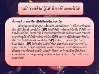 หลักการเลือกผู้ให้บริการอินเตอร์เน็ต 
ขั้นตอนที่ 2: การเลือกผู้ให้บริการอินเทอร์เน็ต 
เมื่อคุณทราบแล้วว่าคุณจะเชื่อมต่ออินเทอร์เน็ตอย่างไร ก็ถึงเวลาที่คุณจะ เลือกผู้ให้บริการอินเทอร์เน็ต (ISP) โดยผู้ให้บริการอินเทอร์เน็ต คือ ผู้ให้บริการ การเชื่อมต่อไปยังอินเทอร์เน็ต ถ้าคุณตัดสินใจที่จะใช้การเรียกผ่านสายโทรศัพท์ คุณจะต้องเลือกผู้ให้บริการอินเทอร์เน็ต (ISP) แยกจากผู้ให้บริการโทรศัพท์ใน ปัจจุบันมีทั้งผู้ให้บริการอินเทอร์เน็ต (ISP) ระดับประเทศ และผู้ให้บริการ อินเทอร์เน็ต (ISP) ในท้องถิ่น ในเมืองใหญ่ๆ ด้วยเช่นกัน คุณควรหาเวลาใน การเปรียบเทียบข้อมูลของผู้ให้บริการแต่ละราย สอบถามจากเพื่อนบ้านและ เพื่อนของคุณเพื่อขอคาแนะนา แล้วดูตัวเลือกต่างๆ ถ้าคุณเลือกผู้ให้บริการ อินเทอร์เน็ตรายแรกที่คุณพบ คุณอาจพลาดข้อเสนอที่เหมาะกับการใช้งานของ คุณมากกว่า  