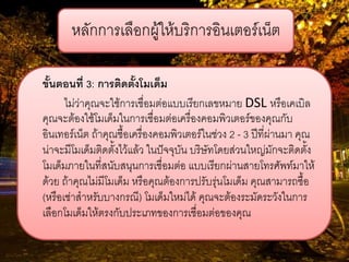 หลักการเลือกผู้ให้บริการอินเตอร์เน็ต 
ขั้นตอนที่ 3: การติดตั้งโมเด็ม 
ไม่ว่าคุณจะใช้การเชื่อมต่อแบบเรียกเลขหมาย DSL หรือเคเบิล คุณจะต้องใช้โมเด็มในการเชื่อมต่อเครื่องคอมพิวเตอร์ของคุณกับ อินเทอร์เน็ต ถ้าคุณซื้อเครื่องคอมพิวเตอร์ในช่วง 2 - 3 ปีที่ผ่านมา คุณ น่าจะมีโมเด็มติดตั้งไว้แล้ว ในปัจจุบัน บริษัทโดยส่วนใหญ่มักจะติดตั้ง โมเด็มภายในที่สนับสนุนการเชื่อมต่อ แบบเรียกผ่านสายโทรศัพท์มาให้ ด้วย ถ้าคุณไม่มีโมเด็ม หรือคุณต้องการปรับรุ่นโมเด็ม คุณสามารถซื้อ (หรือเช่าสาหรับบางกรณี) โมเด็มใหม่ได้ คุณจะต้องระมัดระวังในการ เลือกโมเด็มให้ตรงกับประเภทของการเชื่อมต่อของคุณ  