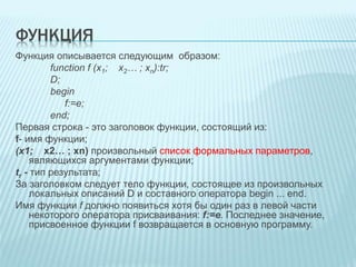 ФУНКЦИЯ 
Функция описывается следующим образом: 
function f (x1; х2… ; xn):tr; 
D; 
begin 
f:=e; 
end; 
Первая строка - это заголовок функции, состоящий из: 
f- имя функции; 
(x1; х2… ; xn) произвольный список формальных параметров, 
являющихся аргументами функции; 
tr - тип результата; 
За заголовком следует тело функции, состоящее из произвольных 
локальных описаний D и составного оператора begin ... end. 
Имя функции f должно появиться хотя бы один раз в левой части 
некоторого оператора присваивания: f:=e. Последнее значение, 
присвоенное функции f возвращается в основную программу. 
 