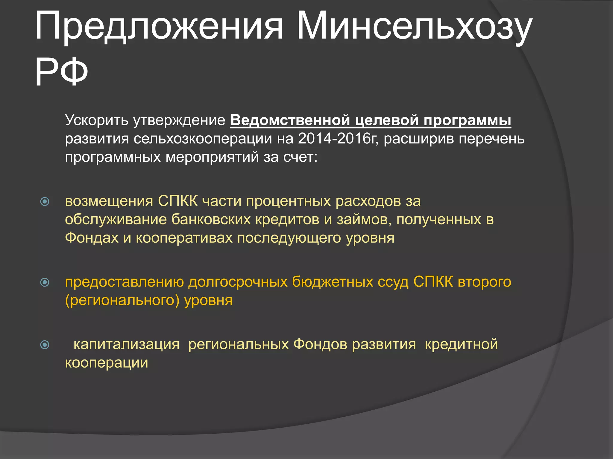 Предложения Минсельхозу 
РФ 
Ускорить утверждение Ведомственной целевой программы 
развития сельхозкооперации на 2014-2016г, расширив перечень 
программных мероприятий за счет: 
 возмещения СПКК части процентных расходов за 
обслуживание банковских кредитов и займов, полученных в 
Фондах и кооперативах последующего уровня 
 предоставлению долгосрочных бюджетных ссуд СПКК второго 
(регионального) уровня 
 капитализация региональных Фондов развития кредитной 
кооперации 
 