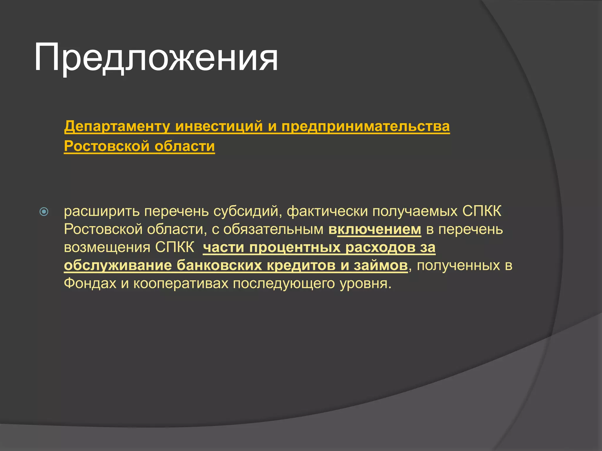 Предложения 
Департаменту инвестиций и предпринимательства 
Ростовской области 
 расширить перечень субсидий, фактически получаемых СПКК 
Ростовской области, с обязательным включением в перечень 
возмещения СПКК части процентных расходов за 
обслуживание банковских кредитов и займов, полученных в 
Фондах и кооперативах последующего уровня. 
 