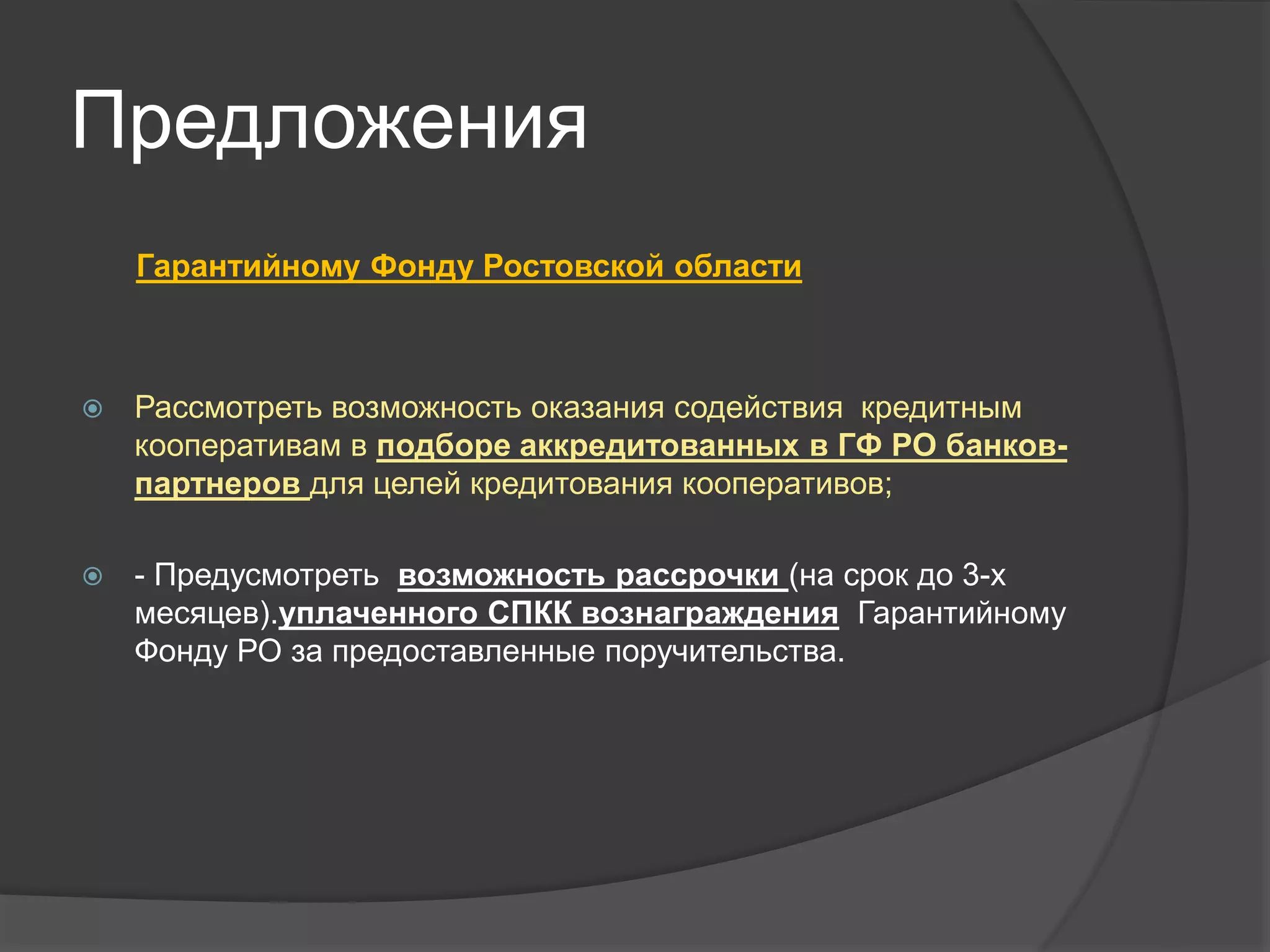 Предложения 
Гарантийному Фонду Ростовской области 
 Рассмотреть возможность оказания содействия кредитным 
кооперативам в подборе аккредитованных в ГФ РО банков- 
партнеров для целей кредитования кооперативов; 
 - Предусмотреть возможность рассрочки (на срок до 3-х 
месяцев).уплаченного СПКК вознаграждения Гарантийному 
Фонду РО за предоставленные поручительства. 
 