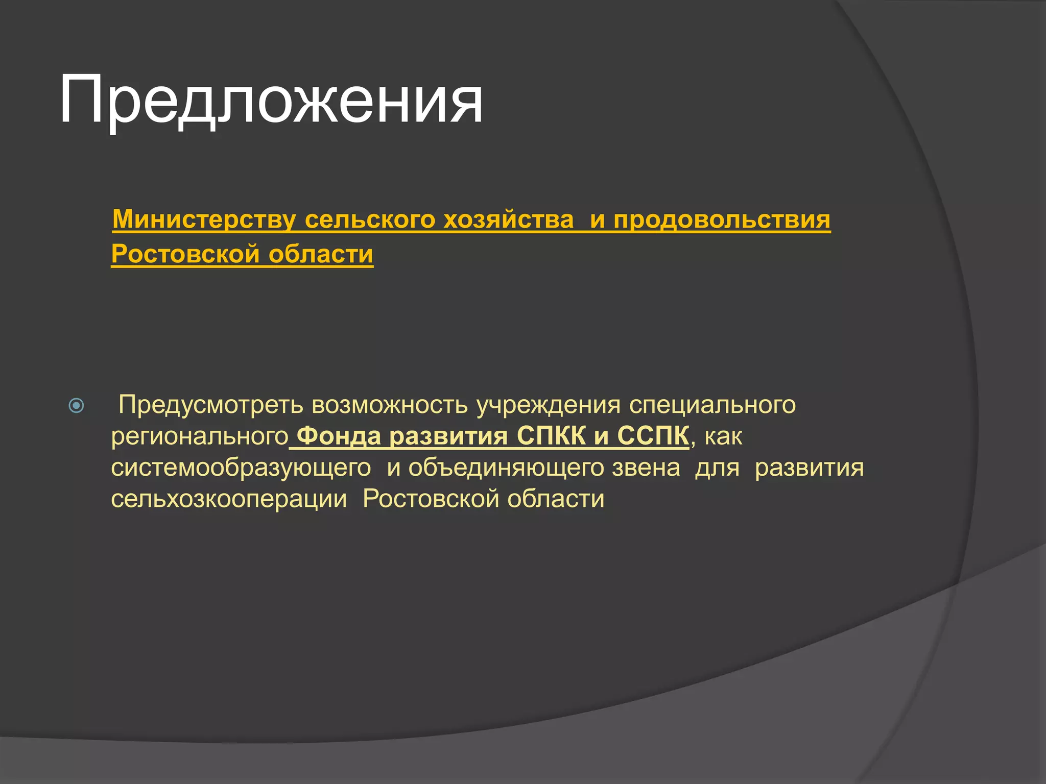 Предложения 
Министерству сельского хозяйства и продовольствия 
Ростовской области 
 Предусмотреть возможность учреждения специального 
регионального Фонда развития СПКК и ССПК, как 
системообразующего и объединяющего звена для развития 
сельхозкооперации Ростовской области 
 