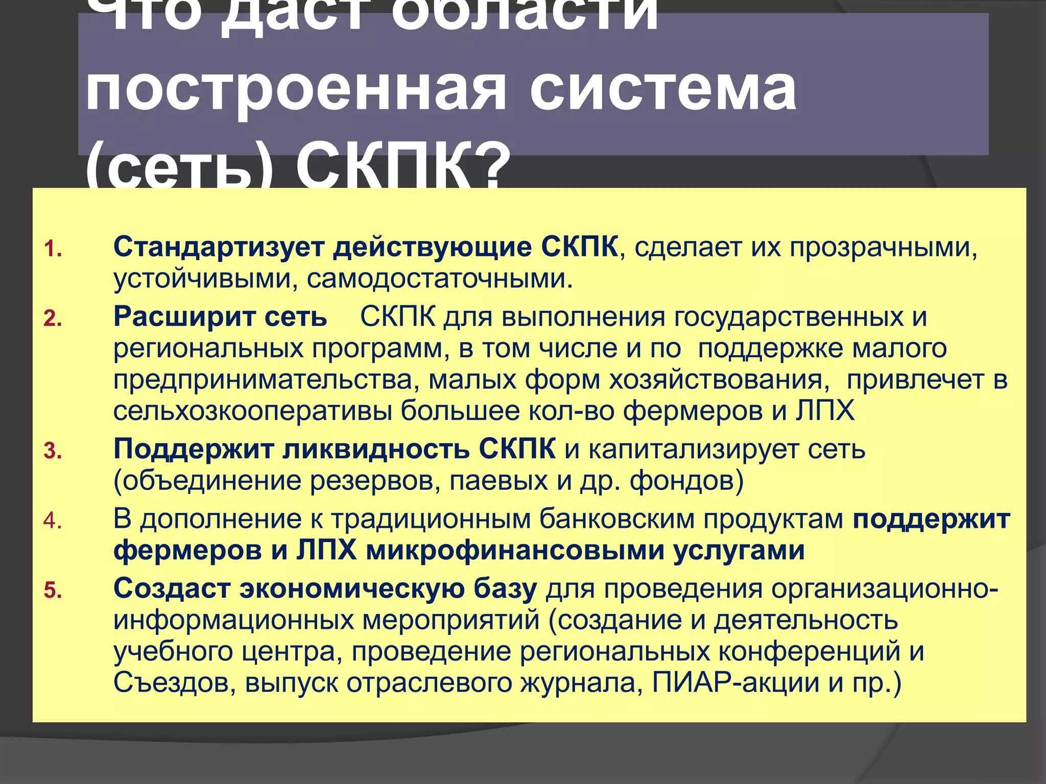 Что даст области 
построенная система 
(сеть) СКПК? 
1. Стандартизует действующие СКПК, сделает их прозрачными, 
устойчивыми, самодостаточными. 
2. Расширит сеть СКПК для выполнения государственных и 
региональных программ, в том числе и по поддержке малого 
предпринимательства, малых форм хозяйствования, привлечет в 
сельхозкооперативы большее кол-во фермеров и ЛПХ 
3. Поддержит ликвидность СКПК и капитализирует сеть 
(объединение резервов, паевых и др. фондов) 
4. В дополнение к традиционным банковским продуктам поддержит 
фермеров и ЛПХ микрофинансовыми услугами 
5. Создаст экономическую базу для проведения организационно- 
информационных мероприятий (создание и деятельность 
учебного центра, проведение региональных конференций и 
Съездов, выпуск отраслевого журнала, ПИАР-акции и пр.) 
 