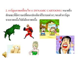 2. การ์ตูนภาพเคลื่อนไหว ( DYNAMIC CARTOONS ) หมายถึง ลักษณะที่มีความเปลี่ยนแปลงลีลาอิริยาบถต่างๆ ของตัวการ์ตูน จากภาพหนึ่งไปยังอีกภาพหนึ่ง  