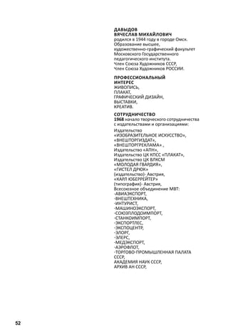Давыдов 
Вячеслав Михайлович 
родился в 1944 году в городе Омск. 
Образование высшее, 
художественно-графический факультет 
Московского Государственного 
педагогического института. 
Член Союза Художников СССР, 
Член Союза Художников РОССИИ. 
Профессиональный 
интересживопис 
ь, 
плакат , 
гра фический дизайн , 
выставки , 
креатив . 
Сотрудничество 
1968 начало творческого сотрудничества 
с издательствами и организациями: 
Издательство 
«ИЗОБРАЗИТЕЛЬНОЕ ИСКУССТВО», 
«ВНЕШТОРГИЗДАТ», 
«ВНЕШТОРГРЕКЛАМА» , 
Издательство «АПН», 
Издательство ЦК КПСС «ПЛАКАТ», 
Издательство ЦК ВЛКСМ 
«МОЛОДАЯ ГВАРДИЯ», 
«Гистел др юк» 
(издательство)- Австрия, 
«Карл Юберрейтер » 
(типография)- Австрия, 
Всесоюзное объединение МВТ: 
-Авиаэкспорт , 
-Внештехника , 
-Интурист , 
-Машиноэкспорт , 
-Союзплодоимпорт , 
-Станкоимпорт , 
-Экспортлес , 
-Экспоцентр , 
-Элорг , 
-Элерс , 
-Медэкспорт , 
-Аэро флот , 
-Торгово -пром ышленная палата 
СССР, 
Академия наук СССР, 
Архив АН СССР, 
52 
 