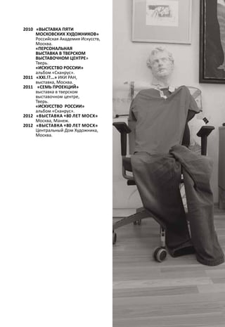 2010 «ВЫСТАВКА ПЯТИ 
МОСКОВСКИХ ХУДОЖНИКОВ» 
Российская Академия Искусств, 
Москва. 
«ПЕРСОНАЛЬНАЯ 
ВЫСТАВКА В ТВЕРСКОМ 
ВЫСТАВОЧНОМ ЦЕНТРЕ» 
Тверь. 
«ИСКУССТВО РОССИИ» 
альбом «Сканрус». 
2011 «ХХI.!?...» ИКИ РАН, 
выставка, Москва. 
2011 «СЕМЬ ПРОЕКЦИЙ» 
выставка в тверском 
выставочном центре, 
Тверь. 
«ИСКУССТВО РОССИИ» 
альбом «Сканрус». 
2012 «Выставка «80 лет МОСХ» 
Москва, Манеж. 
2012 «Выставка «80 лет МОСХ» 
Центральный Дом Художника, 
Москва. 
 