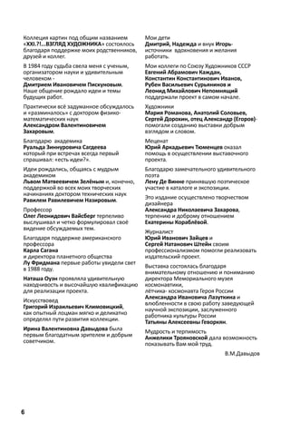 Коллеция картин под общим названием 
«ХХI.?!...ВЗГЛЯД ХУДОЖНИКА» состоялось 
благодаря поддержке моих родственников, 
друзей и коллег. 
В 1984 году судьба свела меня с ученым, 
организатором науки и удивительным 
человеком - 
Дмитрием Ивановичем Пискуновым. 
Наше общение рождало идеи и темы 
будущих работ. 
Практически всё задуманное обсуждалось 
и «разминалось» с доктором физико- 
математических наук 
Александром Валентиновичем 
Захаровым. 
Благодарю академика 
Руальда Зиннуровича Сагдеева 
который при встречах всегда первый 
спрашивал: «есть идеи?». 
Идеи рождались, общаясь с мудрым 
академиком 
Львом Матвеевичем Зелёным и, конечно, 
поддержкой во всех моих творческих 
начинаниях доктором технических наук 
Равилем Равилевичем Назировым. 
Профессор 
Олег Леонидович Вайсберг терпеливо 
выслушивал и четко формулировал своё 
видение обсуждаемых тем. 
Благодаря поддержке американского 
профессора 
Карла Сагана 
и директора планетного общества 
Лу Фридмана первые работы увидели свет 
в 1988 году. 
Наташа Оуэн проявляла удивительную 
находчивость и высочайшую квалификацию 
для реализации проекта. 
Искусствовед 
Григорий Израильевич Климовицкий, 
как опытный лоцман мягко и деликатно 
определял пути развития коллекции. 
Ирина Валентиновна Давыдова была 
первым благодатным зрителем и добрым 
советчиком. 
Мои дети 
Дмитрий, Надежда и внук Игорь- 
источники вдохновения и желания 
работать. 
Мои коллеги по Союзу Художников СССР 
Евгений Абрамович Каждан, 
Константин Константинович Иванов, 
Рубен Васильевич Сурьянинов и 
Леонид Михайлович Непомнящий 
поддержали проект в самом начале. 
Художники 
Мария Романова, Анатолий Соловьев, 
Сергей Дорохин, отец Александр (Егоров)- 
помогали созданию выставки добрым 
взглядом и словом. 
Меценат 
Юрий Аркадьевич Тюменцев оказал 
помощь в осуществлении выставочного 
проекта. 
Благодарю замечательного удивительного 
поэта 
Лену Де Винне принявшую поэтическое 
участие в каталоге и экспозиции. 
Это издание осуществлено творчеством 
дизайнера 
Александра Николаевича Захарова, 
терпению и доброму отношением 
Екатерины Кораблёвой. 
Журналист 
Юрий Иванович Зайцев и 
Сергей Натанович Штейн своим 
профессионализмом помогли реализовать 
издательский проект. 
Выставка состоялась благодаря 
внимательному отношению и пониманию 
директора Мемориального музея 
космонавтики, 
лётчика- космонавта Героя России 
Александра Ивановича Лазуткина и 
влюбленности в свою работу заведующей 
научной экспозиции, заслуженного 
работника культуры России 
Татьяны Алексеевны Геворкян. 
Мудрость и терпимость 
Анжелики Трояновской дала возможность 
показывать Вам мой труд. 
В.М.Давыдов 
6 
 
