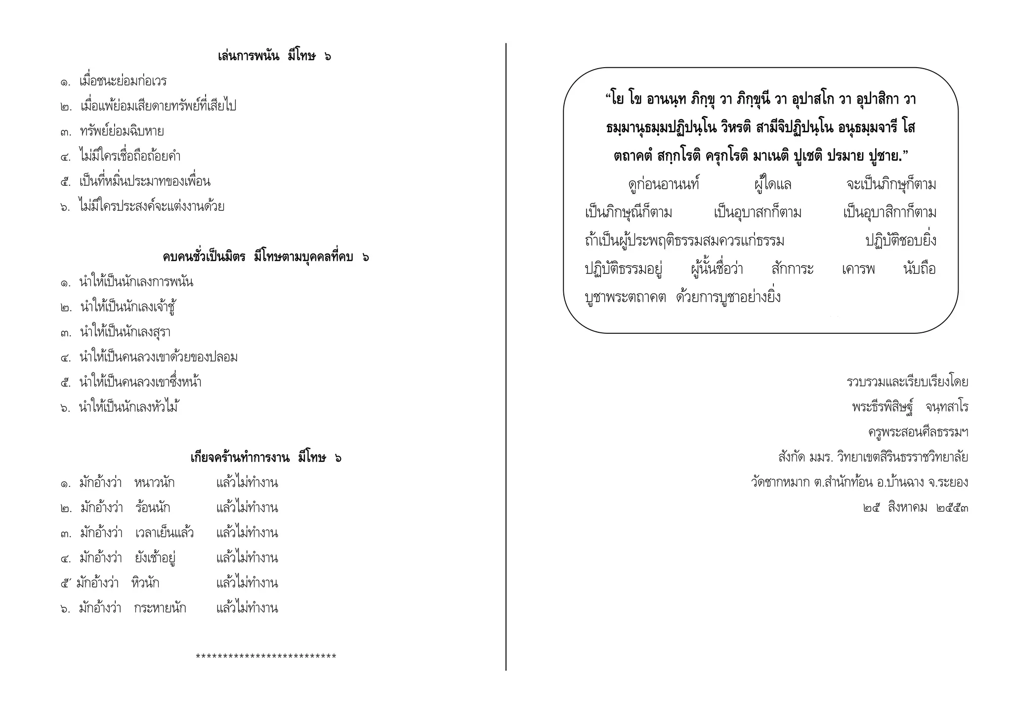 เล่นการพนัน มีโทษ ๖ 
๑. เมื่อชนะย่อมก่อเวร 
๒. เมื่อแพย้่อมเสียดายทรัพย์ที่เสียไป 
๓. ทรัพย์ย่อมฉิบหาย 
๔. ไม่มีใครเชื่อถือถอ้ยคา 
๕. เป็นที่หมิ่นประมาทของเพื่อน 
๖. ไม่มีใครประสงค์จะแต่งงานดว้ย 
คบคนชั่วเป็นมิตร มีโทษตามบุคคลที่คบ ๖ 
๑. นา ใหเ้ป็นนักเลงการพนัน 
๒. นา ใหเ้ป็นนักเลงเจา้ชู้ 
๓. นา ใหเ้ป็นนักเลงสุรา 
๔. นา ใหเ้ป็นคนลวงเขาดว้ยของปลอม 
๕. นา ใหเ้ป็นคนลวงเขาซึ่งหน้า 
๖. นา ใหเ้ป็นนักเลงหัวไม้ 
เกียจคร้านทา การงาน มีโทษ ๖ 
๑. มักอา้งว่า หนาวนัก แลว้ไม่ทา งาน 
๒. มักอา้งว่า รอ้นนัก แลว้ไม่ทา งาน 
๓. มักอา้งว่า เวลาเย็นแลว้ แลว้ไม่ทา งาน 
๔. มักอา้งว่า ยังเชา้อยู่ แลว้ไม่ทา งาน 
๕´ มักอา้งว่า หิวนัก แลว้ไม่ทา งาน 
๖. มักอา้งว่า กระหายนัก แลว้ไม่ทา งาน 
************************** 
“โย โข อานนฺท ภิกฺขุ วา ภิกฺขุนี วา อุปาสโก วา อุปาสิกา วา 
ธมฺมานุธมฺมปฏิปนฺโน วิหรติ สามีจิปฏิปนฺโน อนุธมฺมจารี โส 
ตถาคต สกฺกโรติ ครุกโรติ มาเนติ ปูเชติ ปรมาย ปูชาย.” 
ดูก่อนอานนท์ ผูใ้ดแล จะเป็นภิกษุก็ตาม 
เป็นภิกษุณีก็ตาม เป็นอุบาสกก็ตาม เป็นอุบาสิกาก็ตาม 
ถา้เป็นผูป้ระพฤติธรรมสมควรแก่ธรรม ปฏิบัติชอบยิ่ง 
ปฏิบัติธรรมอยู่ ผูน้นั้ชื่อว่า สักการะ เคารพ นับถือ 
บูชาพระตถาคต ดว้ยการบูชาอย่างยิ่ง 
มหาปรินิพพานสูตร ๑๐/๑๒๙ 
รวบรวมและเรียบเรียงโดย 
พระธีรพิสิษฐ์ จนฺทสาโร 
ครูพระสอนศีลธรรมฯ 
สังกัด มมร. วิทยาเขตสิรินธรราชวิทยาลัย 
วัดชากหมาก ต.สา นักทอ้น อ.บา้นฉาง จ.ระยอง 
๒๕ สิงหาคม ๒๕๕๓ 
