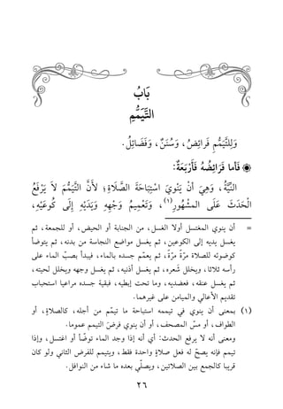ب ابُ 
التَّيَمُّمِ 
و ل ل ت ي م م ف را ئ ضُ، و سُ ن ن، و ف ض ا ئ لُ . 
فَأما فَرَائِضُ هُ فَأَرْبَعَ ة: 
النِّيَّةُ ، و ه ي أ ن ي نو ي ا س ت با ح ة الصَّ لا ة ؛ لأ نَّ التَّي م م لا ي رف عُ 
ا ل ح د ث عل ى الم شهُو ر ) 1(، و ت ع ميمُ و ج ه ه وي د يه إل ى كُو ع يه ، 
ـــــــــــــــــــــــــــــــــــــــــــــــ 
= أن ينوي المغتسل أولا الغسل، من الجنابة أو الحيض، أو للجمعة، ثم 
يغسل يديه إلى الكوعين، ثم يغسل مواضع النجاسة من بدنه، ثم يتوضأ 
كوضوئه للصلاة مرّ ة مرّ ة، ثم يعمّم جسده بالماء، فيبدأ بصبّ الماء على 
رأسه ثلاثا، ويخلل شعره، ثم يغسل أذنيه، ثم يغسل وجهه ويخلل لحيته، 
ثم يغسل عنقه، فعضديه، وما تحت إبطيه، فبقية جسده مراعيا استحباب 
تقديم الأعالي والميامن على غيرهما. 
3( بمعنى أن ينوي في تيممه استباحة ما تيمّم من أجله، كالصلاةٍ، أو ( 
الطواف، أو مسّ المصحف، أو أن ينوي فر ض التيمم عموما. 
ومعنى أنه لا يرفع الحدث: أي أنه إذا وجد الماء توضّأ أو اغتسل، وإذا 
تيمم فإنه يصحّ له فعل صلاةٍ واحدة فقط، ويتيمم للفرض الثاني ولو كان 
قريبا كالجمع بين الصلاتين، ويصلّي بعده ما شاء من النوافل. 
26 
 