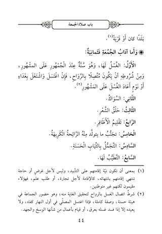 باب صلَة الْمعة 
.) ب ل دا كان أ و ق ري ة ) 1 
وَ أَما آدَابُ الجُمُعَةِ فَثَمانِيَ ة: 
الْأَوَّلُ : الغُ سلُ ل ها، وهُ و سُ نَّة ع ن د ا لجُ مهُو ر عل ى الم شهُو ر ، 
و م ن شُرُو طه أ ن ي كُو ن مُتَّ ص لا ب الرَّ وا ح ، ف إ ن ا غ ت س ل وا ش ت غ ل ب غ داءٍ 
.) أ و ن ومٍ أ عا د الغُ س ل عل ى ال م شهُو ر ) 2 
الثَّانِي: السِّ واكُ . 
الثَّالِثُ: ح لقُ الشَّ عر . 
الرَّابِعُ: ت قل يمُ ا لأ ظ ا فر . 
الْخامِسُ: ت ج ن بُ ما يتولَّد م نهُ الرَّ ا ئ حةُ ا ل كر ي هةُ . 
السَّادِسُ: التَّ ج ملُ ب الثِّي ا ب ا ل ح سن ة . 
السَّابِعُ: التَّط ي بُ ل ها. 
ـــــــــــــــــــــــــــــــــــــــــــــــ 
3( بمعنى أن تكون نيّة إقامتهم على التأبيد، وليس لأجل غرضٍ أو حاجة ( 
تنتهي إقامتهم بانتهائه، كالإقامة لأجل تجارة، أو طلب علم، فهؤلاء 
مقيمون لكنهم غير متوطنين. 
2( شرطُ اتصال الغسل بالرواح لتحقيق الغاية منه؛ وهو حضور الجماعة في ( 
هيئة حسنة، وصفة كاملة، فإذا اغتسل المصلّي في أول النهار كفاه، ولا 
يعيده إلا إذا فسد غسله بعرق، أو قيام بأعمال من شأنها الوسخ والجهد. 
33 
 