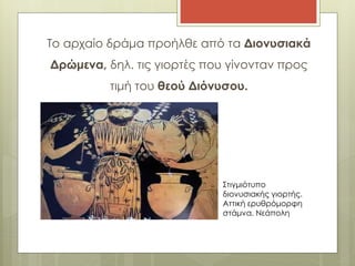 Το αρχαίο δράμα προήλθε από τα Διονυσιακά 
Δρώμενα, δηλ. τις γιορτές που γίνονταν προς 
τιμή του θεού Διόνυσου. 
Στιγμιότυπο 
διονυσιακής γιορτής. 
Αττική ερυθρόμορφη 
στάμνα. Νεάπολη 
 