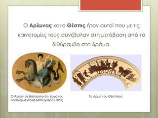 Ο Αρίωνας και ο Θέσπις ήταν αυτοί που με τις 
καινοτομίες τους συνέβαλαν στη μετάβαση από το 
διθύραμβο στο δράμα. 
Ο Αρίων σε θαλάσσιο άτι, έργο του 
Γουΐλιαμ-Άντολφ Μπούγκερο (1855) 
Το άρμα του Θέσπιδος 
 