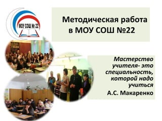 Методическая работа 
в МОУ СОШ №22 
Мастерство 
учителя- это 
специальность, 
которой надо 
учиться 
А.С. Макаренко 
 