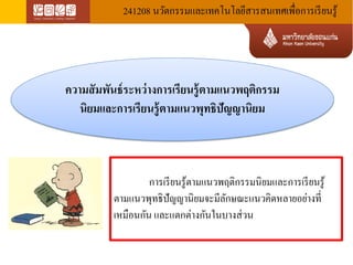 241208 นวัตกรรมและเทคโนโลยีสารสนเทศเพื่อการเรียนรู้ 
ความสัมพันธ์ระหว่างการเรียนรู้ตามแนวพฤติกรรม นิยมและการเรียนรู้ตามแนวพุทธิปัญญานิยม 
การเรียนรู้ตามแนวพฤติกรรมนิยมและการเรียนรู้ ตามแนวพุทธิปัญญานิยมจะมีลักษณะแนวคิดหลายอย่างที่ เหมือนกัน และแตกต่างกันในบางส่วน  
