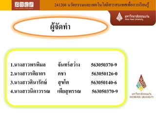 241208 นวัตกรรมและเทคโนโลยีสารสนเทศเพื่อการเรียนรู้ 
ผู้จัดทำ 
1.นางสาวพรพิมล จันทร์สว่าง 563050370-9 
2.นางสาวรติยากร คชา 563050126-0 
3.นางสาวศินารักษ์ สุขโต 563050140-6 
4.นางสาวนิดาวรรณ เพียสุพรรณ 563050370-9 