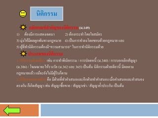 นิติกรรม 
หลักเกณฑ์สาคัญของนิติกรรม (ม.149) 
1)ต้องมีการแสดงเจตนา 2) ต้องกระทาโดยใจสมัคร 
3) มุ่งให้มีผลผูกพันทางกฎหมาย4) เป็นการทาลงโดยชอบด้วยกฎหมาย และ 
5) ผู้ที่ทานิติกรรมต้องมี“ความสามารถ” ในการทานิติกรรมด้วย 
ประเภทของนิติกรรม 
1. นิติกรรมฝ่ายเดียวเช่น การทาพินัยกรรม / การปลดหนี้ (ม.340) / การบอกเลิกสัญญา (ม.386) / โฆษณาจะให้รางวัล (ม.362 และ 365) เป็นต้น นิติกรรมฝ่ายเดียวนี้ มีผลตาม กฎหมายแล้ว แม้จะยังไม่มีผู้รับก็ตาม 
2. นิติกรรมหลายฝ่ายคือ มีฝ่ายที่ทาคาเสนอและอีกฝ่ายทาคาสนอง เมื่อคาเสนอและคาสนอง ตรงกัน ก็เกิดสัญญา เช่น สัญญาซื้อขาย / สัญญาเช่า / สัญญาค้าประกัน เป็นต้น  