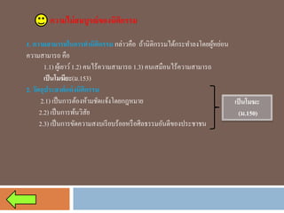 ความไม่สมบูรณ์ของนิติกรรม 
1. ความสามารถในการทานิติกรรมกล่าวคือ ถ้านิติกรรมได้กระทาลงโดยผู้หย่อน ความสามารถ คือ 
1.1) ผู้เยาว์ 1.2) คนไร้ความสามารถ 1.3) คนเสมือนไร้ความสามารถ 
เป็นโมฆียะ(ม.153) 
2. วัตถุประสงค์แห่งนิติกรรม 
2.1) เป็นการต้องห้ามชัดแจ้งโดยกฎหมาย 
2.2) เป็นการพ้นวิสัย 
2.3) เป็นการขัดความสงบเรียบร้อยหรือศีลธรรมอันดีของประชาชน 
เป็นโมฆะ 
(ม.150)  