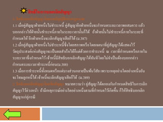 สิทธิในการบอกเลิกสัญญา 
1. สิทธิบอกเลิกสัญญาโดยบทบัญญัติแห่งกฎหมาย 
1.1 เมื่อคู่สัญญาฝ่ายหนึ่งไม่ชาระหนี้ คู่สัญญาอีกฝ่ายหนึ่งจะกาหนดระยะเวลาพอสมควร แล้ว บอกกล่าวให้ฝ่ายนั้นชาระหนี้ภายในระยะเวลานั้นก็ได้ ถ้าฝ่ายนั้นไม่ชาระหนี้ภายในระยะที่ กาหนดให้อีกฝ่ายหนึ่งจะเลิกสัญญาเสียก็ได้ (ม.387) 
1.2 เมื่อคู่สัญญาฝ่ายหนึ่งไม่ชาระหนี้ซึ่งโดยสภาพหรือโดยเจตนาที่คู่สัญญาได้แสดงไว้ วัตถุประสงค์แห่งสัญญาจะเป็นผลสาเร็จได้ก็แต่ด้วยการชาระหนี้ ณ เวลาที่กาหนดหรือภายใน ระยะเวลาซึ่งกาหนดไว้ เจ้าหนี้มีสิทธิบอกเลิกสัญญาได้ทันทีโดยไม่จาเป็นต้องบอกกล่าว กาหนดระยะเวลาชาระหนี้ก่อน(ม.388) 
1.3 เมื่อการชาระหนี้ทั้งหมดหรือแต่บางส่วนกลายป็นพ้นวิสัย เพราะเหตุอย่างใดอย่างหนึ่งอัน จะโทษลูกหนี้ได้ เจ้าหนี้จะเลิกสัญญาเสียก็ได้ (ม.389) 
2. สิทธิบอกเลิกสัญญาโดยข้อสัญญา หมายความว่า คู่สัญญาได้ตกลงกันกาหนดสิทธิในการเลิก สัญญาไว้ล่วงหน้า ถ้ามีเหตุการณ์อย่างใดอย่างหนึ่งตามที่กาหนดไว้เกิดขึ้น ก็ให้สิทธิบอกเลิก สัญญาแก่คู่กรณี  