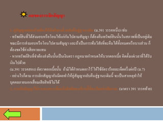 ผลของการเลิกสัญญา 
1. คู่สัญญาแต่ละฝ่ายต้องให้อีกฝ่ายหนึ่งกลับคืนสู่ฐานะเดิม (ม.391 วรรคหนึ่ง) เช่น 
-ทรัพย์สินที่ได้ส่งมอบหรือโอนให้แก่กันไปตามสัญญา ก็ต้องคืนทรัพย์สินนั้นในสภาพที่เป็นอยู่เดิม ขณะมีการส่งมอบหรือโอนไปตามสัญญา และถ้าเป็นการพ้นวิสัยที่จะคืนได้ทั้งหมดหรือบางส่วน ก็ ต้องชดใช้ค่าเสียหายแทน 
-หากทรัพย์สินที่จาต้องส่งคืนนั้นเป็นเงินตรา กฎหมายกาหนดให้บวกดอกเบี้ย คิดตั้งแต่เวลาที่ได้รับ เงินไปด้วย 
(ม.391 วรรคสอง) อัตราดอกเบี้ยนั้น ถ้ามิได้กาหนดเอาไว้ ให้ใช้อัตราร้อยละเจ็ดครึ่งต่อปี (ม.7) 
-อย่างไรก็ตาม การเลิกสัญญาอันมีผลทาให้คู่สัญญากลับคืนสู่ฐานะเดิมนี้ จะเป็นสาเหตุทาให้ บุคคลภายนอกเสื่อมเสียสิทธิไม่ได้ 
2. การเลิกสัญญาไม่กระทบกระเทือนถึงสิทธิของเจ้าหนี้ที่จะเรียกค่าเสียหาย (มาตรา 391 วรรคท้าย)  