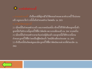 การบังคับชาระหนี้ 
1. กาหนดชาระหนี้ถ้าเป็นกรณีที่คู่กรณีไม่ได้ตกลงกาหนดเวลาชาระหนี้ไว้แน่นอน แล้ว กฎหมาย ถือว่า หนี้นั้นถึงกาหนดชาระโดยพลัน (ม. 203) 
2. การผิดนัดของลูกหนี้ 
2.1 เมื่อหนี้ถึงกาหนดชาระแล้ว และภายหลังแต่นั้น เจ้าหนี้ได้ให้คาเตือนลูกหนี้แล้ว ลูกหนี้ยังไม่ชาระหนี้ลูกหนี้ได้ชื่อว่าผิดนัด เพราะเขาเตือนแล้ว (ม. 204 วรรคหนึ่ง) 
2.2 เมื่อหนี้ถึงกาหนดชาระตามวันแห่งปฏิทินแล้ว และลูกหนี้มิได้ชาระหนี้ตาม กาหนดลูกหนี้ได้ชื่อว่าตกเป็นผู้ผิดนัดแล้ว โดยมิต้องเตือนก่อนเลย (ม. 204) 
2.3 ถ้าเป็นหนี้อันเกิดแต่มูลละเมิด ลูกหนี้ได้ชื่อว่าผิดนัดมาแต่เวลาที่ทาละเมิด (ม. 206)  
