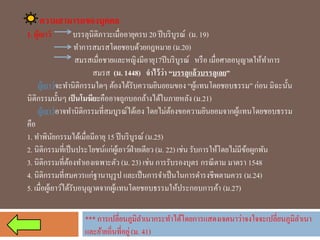 ความสามารถของบุคคล 
1. ผู้เยาว์บรรลุนิติภาวะเมื่ออายุครบ 20 ปีบริบูรณ์ (ม. 19) 
ทาการสมรสโดยชอบด้วยกฎหมาย(ม.20) 
สมรสเมื่อชายและหญิงมีอายุ17ปีบริบูรณ์ หรือ เมื่อศาลอนุญาตให้ทาการ สมรส(ม. 1448) จาไว้ว่า “บรรลุแล้วบรรลุเลย” 
ผู้เยาว์จะทานิติกรรมใดๆ ต้องได้รับความยินยอมของ “ผู้แทนโดยชอบธรรม” ก่อน มิฉะนั้น นิติกรรมนั้นๆเป็นโมฆียะคืออาจถูกบอกล้างได้ในภายหลัง(ม.21) 
ผู้เยาว์อาจทานิติกรรมที่สมบูรณ์ได้เอง โดยไม่ต้องขอความยินยอมจากผู้แทนโดยชอบธรรม คือ 
1. ทาพินัยกรรมได้เมื่อมีอายุ 15 ปีบริบูรณ์ (ม.25) 
2. นิติกรรมที่เป็นประโยชน์แก่ผู้เยาว์ฝ่ายเดียว(ม. 22)เช่น รับการให้โดยไม่มีข้อผูกพัน 
3. นิติกรรมที่ต้องทาเองเฉพาะตัว(ม. 23)เช่น การรับรองบุตร กรณีตาม มาตรา 1548 
4. นิติกรรมที่สมควรแก่ฐานานุรูป และเป็นการจาเป็นในการดารงชีพตามควร(ม.24) 
5. เมื่อผู้เยาว์ได้รับอนุญาตจากผู้แทนโดยชอบธรรมให้ประกอบการค้า(ม.27) 
*** การเปลี่ยนภูมิลาเนากระทาได้โดยการแสดงเจตนาว่าจงใจจะเปลี่ยนภูมิลาเนา และย้ายถิ่นที่อยู่ (ม. 41)  