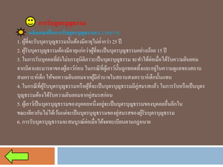 การรับบุตรบุญธรรม 
หลักเกณฑ์ในการรับบุตรบุญธรรม(ม.1598/19) 
1. ผู้ที่จะรับบุตรบุญธรรมนั้นต้องมีอายุไม่ต่ำกว่า 25 ปี 
2. ผู้รับบุตรบุญธรรมต้องมีอายุแก่กว่าผู้ที่จะเป็นบุตรบุญธรรมอย่างน้อย 15 ปี 
3. ในการรับบุคคลที่ยังไม่บรรลุนิติภาวะเป็นบุตรบุญธรรม จะทาได้ต่อเมื่อได้รับความยินยอม จากบิดาและมารดาของผู้เยาว์ก่อน ในกรณีที่ผู้เยาว์นั้นถูกทอดทิ้งและอยู่ในความดูแลของสถาน สงเคราะห์เด็ก ให้ขอความยินยอมจากผู้มีอานาจในสถานสงเคราะห์เด็กนั้นแทน 
4. ในกรณีที่ผู้รับบุตรบุญธรรมหรือผู้ที่จะเป็นบุตรบุญธรรมมีคู่สมรสแล้ว ในการรับหรือเป็นบุตร บุญธรรมต้องได้รับความยินยอมจากคู่สมรสก่อน 
5. ผู้เยาว์เป็นบุตรบุญธรรมของบุคคลหนึ่งอยู่จะเป็นบุตรบุญธรรมของบุคคลอื่นอีกใน ขณะเดียวกันไม่ได้เว้นแต่จะเป็นบุตรบุญธรรมของคู่สมรสของผู้รับบุตรบุญธรรม 
6. การรับบุตรบุญธรรมจะสมบูรณ์ต่อเมื่อได้จดทะเบียนตามกฎหมาย  