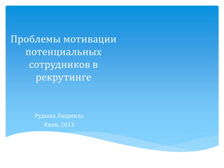 Проблемы мотивации потенциальных сотрудников в рекрутинге 
РудыкаЛюдмила 
Киев, 2013  