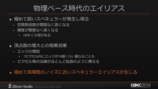 物理ベース時代のエイリアス
 極めて鋭いスペキュラーが発生し得る
– 空間周波数が際限なく高くなる
– 輝度が際限なく高くなる
• HDR にも程がある
 頂点数の増大との相乗効果
– エッジの増加
• 1ピクセル内にエッジが10個くらい重なることも
– ピクセル毎の法線がほとんど乱数のように異なる
 極めて高輝度のノイズに近いスペキュラーエイリアスが生じる
 